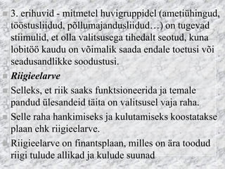 3. erihuvid - mitmetel huvigruppidel (ametiühingud, tööstusliidud, põllumajandusliidud…) on tugevad stiimulid, et olla valitsusega tihedalt seotud, kuna lobitöö kaudu on võimalik saada endale toetusi või seadusandlikke soodustusi. 
Riigieelarve 
Selleks, et riik saaks funktsioneerida ja temale pandud ülesandeid täita on valitsusel vaja raha. 
Selle raha hankimiseks ja kulutamiseks koostatakse plaan ehk riigieelarve. 
Riigieelarve on finantsplaan, milles on ära toodud riigi tulude allikad ja kulude suunad  