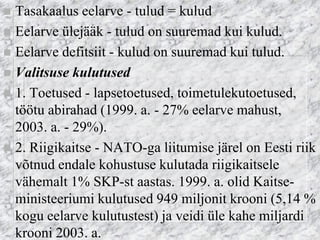 Tasakaalus eelarve - tulud = kulud 
Eelarve ülejääk - tulud on suuremad kui kulud. 
Eelarve defitsiit - kulud on suuremad kui tulud. 
Valitsuse kulutused 
1. Toetused - lapsetoetused, toimetulekutoetused, töötu abirahad (1999. a. - 27% eelarve mahust, 2003. a. - 29%). 
2. Riigikaitse - NATO-ga liitumise järel on Eesti riik võtnud endale kohustuse kulutada riigikaitsele vähemalt 1% SKP-st aastas. 1999. a. olid Kaitse- ministeeriumi kulutused 949 miljonit krooni (5,14 % kogu eelarve kulutustest) ja veidi üle kahe miljardi krooni 2003. a.  