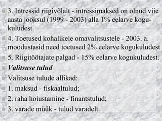 3. Intressid riigivõlalt - intressimaksed on olnud viie aasta jooksul (1999 - 2003) alla 1% eelarve kogu- kuludest. 
4. Toetused kohalikele omavalitsustele - 2003. a. moodustasid need toetused 2% eelarve kogukuludest 
5. Riigitöötajate palgad - 15% eelarve kogukuludest. 
Valitsuse tulud 
Valitsuse tulude allikad: 
1. maksud - fiskaaltulud; 
2. raha hoiustamine - finantstulud; 
3. varade müük - tulud varadelt.  