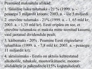 Peamised maksutulu allikad: 
1. füüsilise isiku tulumaks - 21 % (1999. a. - peaaegu 3 miljardit krooni; 2003. a. - üle 5 miljardi 
2. ettevõtte tulumaks - 21% (1999. a. - 1, 65 mld kr; 2003. a. - 1,35 mld kr). Eesti eripära on see, et ettevõtte tulumaksu ei maksta mitte teenitud kasumi, vaid jaotatud dividendide pealt; 
3. käibemaks - 20% . Peamine Eesti riigieelarve tuluallikas (1999. a. - 7,8 mld kr; 2003. a. - peaaegu 11 miljardit kr); 
4. aktsiisimaks - Eestis on aktsiis kehtestatud alkoholile, tubakale, mootorikütusele, mootor- sõidukitele ja pakenditele (15% kogutuludest).  