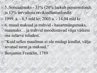 5. Sotsiaalmaks - 33% (20% laekub pensionifondi ja 13% tervishoiu ravikindlustusfondi). 
1999. a. - 6,5 mld kr; 2003 a. - 14,04 mld kr 
6. muud maksud ja trahvid - hasartmängumaks, maamaks… ja trahvid moodustavad väga väikese osa eelarve tuludest. 
“Kuid selles maailmas ei ole midagi kindlat, välja arvatud surm ja maksud.” 
Benjamin Franklin, 1789  