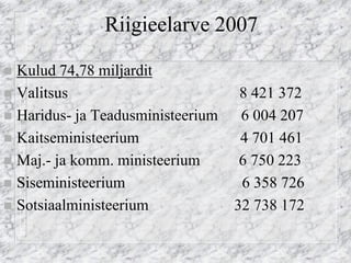 Riigieelarve 2007 
Kulud 74,78 miljardit 
Valitsus 8 421 372 
Haridus- ja Teadusministeerium 6 004 207 
Kaitseministeerium 4 701 461 
Maj.- ja komm. ministeerium 6 750 223 
Siseministeerium 6 358 726 
Sotsiaalministeerium 32 738 172  
