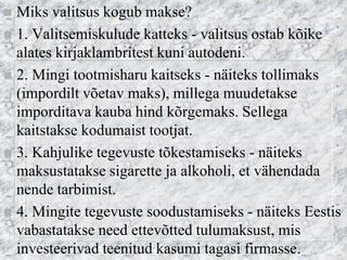 Miks valitsus kogub makse? 
1. Valitsemiskulude katteks - valitsus ostab kõike alates kirjaklambritest kuni autodeni. 
2. Mingi tootmisharu kaitseks - näiteks tollimaks (impordilt võetav maks), millega muudetakse imporditava kauba hind kõrgemaks. Sellega kaitstakse kodumaist tootjat. 
3. Kahjulike tegevuste tõkestamiseks - näiteks maksustatakse sigarette ja alkoholi, et vähendada nende tarbimist. 
4. Mingite tegevuste soodustamiseks - näiteks Eestis vabastatakse need ettevõtted tulumaksust, mis investeerivad teenitud kasumi tagasi firmasse.  