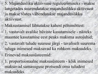 5. Majandusliku aktiivsuse reguleerimiseks - makse langetades suurendatakse majanduslikku aktiivsust ja makse tõstes vähendatakse majanduslikku aktiivsust. 
Maksustamisel lähtutakse kahest põhimõttest: 
1. vastavalt avalike hüviste kasutamisele - näiteks maantee kasutamise eest peaks maksma autojuhid; 
2. vastavalt tulude suuruse järgi - tavaliselt suurema tuluga inimesed maksavad ka rohkem maksudeks. 
Erinevad maksusüsteemid: 
1. proportsionaalne maksusüsteem - kõik inimesed maksavad samasuguse protsendi oma tuludest maksudeks.  
