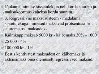 Jõukama inimese sissetulek on neli korda suurem ja maksukoormus kaheksa korda suurem. 
3. Regressiivne maksusüsteem - madalama sissetulekuga inimesed maksavad protsentuaalselt suurema osa maksudeks. 
Külmkapp maksab 5000 kr - käibemaks 20% - 1000 
25 000 - 4% 
100 000 kr - 1% 
Eestis kehtivatest maksudest on käibemaks ja aktsiisimaks oma olemuselt regressiivsed maksud.  