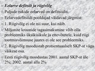 Eelarve defitsiit ja riigivõlg 
Paljude riikide eelarved on defitsiidis. 
Eelarvedefitsiidi pooldajad väidavad järgmist: 
1. Riigivõlg ei ole nii suur, kui näib. 
Miljonite kroonide tagasimaksmine võib olla probleemiks üksikisikule ja ettevõtetele, kuid riigi tootmisvõimsuse juures ei ole see probleemiks. 
2. Riigivõlg moodustab protsentuaalselt SKP-st väga väikese osa. 
Eesti riigivõlg moodustas 2001. aastal SKP-st üle 2%; 2002. aastal alla 2%  