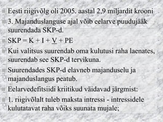 Eesti riigivõlg oli 2005. aastal 2,9 miljardit krooni 
3. Majanduslanguse ajal võib eelarve puudujääk suurendada SKP-d. 
SKP = K + I + V + PE 
Kui valitsus suurendab oma kulutusi raha laenates, suurendab see SKP-d tervikuna. 
Suurendades SKP-d elavneb majanduselu ja majanduslangus peatub. 
Eelarvedefitsiidi kriitikud väidavad järgmist: 
1. riigivõlalt tuleb maksta intressi - intressidele kulutatavat raha võiks suunata mujale;  