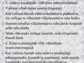 2. eelarve puudujääk võib tõsta intressimäärasid. 
Valitsus võtab laenu suurtes kogustes. 
Kui valitsus laenab raha kodumaistest pankadest, siis sellega ta vähendab väljalaenatava raha hulka. 
Suurem nõudlus väljalaenatava raha järele kergitab selle raha hinda. 
Mida vähemaks midagi muutub, seda kõrgemaks tõuseb hind. 
3. Eelarve puudujääk võib vähendada erainvesteeringuid. 
Kui valitsus laenab raha eelarve puudujäägi rahastamiseks, kasutab ta summasid, mida muidu kasutataks investeerimiseks ettevõtetesse.  