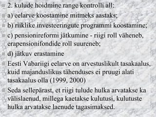 2. kulude hoidmine range kontrolli all: 
a) eelarve koostamine mitmeks aastaks; 
b) riiklike investeeringute programmi koostamine; 
c) pensionireformi jätkumine - riigi roll väheneb, erapensionifondide roll suureneb; 
d) jätkuv erastamine 
Eesti Vabariigi eelarve on arvestuslikult tasakaalus, kuid majanduslikus tähenduses ei pruugi alati tasakaalus olla (1999, 2000) 
Seda sellepärast, et riigi tulude hulka arvatakse ka välislaenud, millega kaetakse kulutusi, kulutuste hulka arvatakse laenude tagasimaksed. 