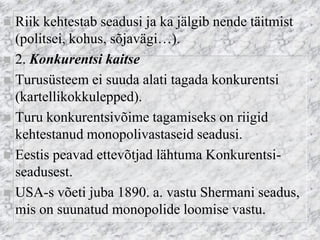 Riik kehtestab seadusi ja ka jälgib nende täitmist (politsei, kohus, sõjavägi…). 
2. Konkurentsi kaitse 
Turusüsteem ei suuda alati tagada konkurentsi (kartellikokkulepped). 
Turu konkurentsivõime tagamiseks on riigid kehtestanud monopolivastaseid seadusi. 
Eestis peavad ettevõtjad lähtuma Konkurentsi- seadusest. 
USA-s võeti juba 1890. a. vastu Shermani seadus, mis on suunatud monopolide loomise vastu.  