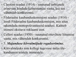 Claytoni seadus (1914) - suunatud tarbijatele erinevate hindade kehtestamise vastu, kui see vähendab konkurentsi. 
Föderaalse kaubanduskomisjoni seadus (1914) - loodi Föderaalne kaubanduskomisjon, mis aitas rakendada monopolivastaseid seadusi. Kaitseb inimesi eksitava reklaami eest. 
Celleri seadus (1950) - suunatud ettevõtete liitumise vastu, mis vähendab konkurentsi. 
3. Majanduse kõrvalmõjude reguleerimine. 
Kõrvalmõjuks nim kellegi tegevuse mõju üle- kandumist teistele inimestele.  