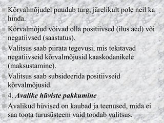 Kõrvalmõjudel puudub turg, järelikult pole neil ka hinda. 
Kõrvalmõjud võivad olla positiivsed (ilus aed) või negatiivsed (saastatus). 
Valitsus saab piirata tegevusi, mis tekitavad negatiivseid kõrvalmõjusid kaaskodanikele (maksustamine). 
Valitsus saab subsideerida positiivseid kõrvalmõjusid. 
4. Avalike hüviste pakkumine 
Avalikud hüvised on kaubad ja teenused, mida ei saa toota turusüsteem vaid toodab valitsus.  