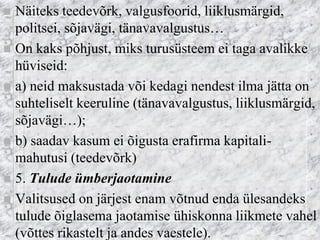 Näiteks teedevõrk, valgusfoorid, liiklusmärgid, politsei, sõjavägi, tänavavalgustus… 
On kaks põhjust, miks turusüsteem ei taga avalikke hüviseid: 
a) neid maksustada või kedagi nendest ilma jätta on suhteliselt keeruline (tänavavalgustus, liiklusmärgid, sõjavägi…); 
b) saadav kasum ei õigusta erafirma kapitali- mahutusi (teedevõrk) 
5. Tulude ümberjaotamine 
Valitsused on järjest enam võtnud enda ülesandeks tulude õiglasema jaotamise ühiskonna liikmete vahel (võttes rikastelt ja andes vaestele).  