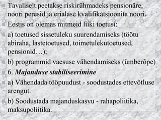 Tavaliselt peetakse riskirühmadeks pensionäre, noori peresid ja erialase kvalifikatsioonita noori. 
Eestis on olemas mitmeid liiki toetusi: 
a) toetused sissetuleku suurendamiseks (töötu abiraha, lastetoetused, toimetulekutoetused, pensionid…); 
b) programmid vaesuse vähendamiseks (ümberõpe) 
6. Majanduse stabiliseerimine 
a) Vähendada tööpuudust - soodustades ettevõtluse arengut. 
b) Soodustada majanduskasvu - rahapoliitika, maksupoliitika.  