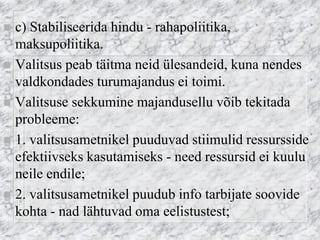 c) Stabiliseerida hindu - rahapoliitika, maksupoliitika. 
Valitsus peab täitma neid ülesandeid, kuna nendes valdkondades turumajandus ei toimi. 
Valitsuse sekkumine majandusellu võib tekitada probleeme: 
1. valitsusametnikel puuduvad stiimulid ressursside efektiivseks kasutamiseks - need ressursid ei kuulu neile endile; 
2. valitsusametnikel puudub info tarbijate soovide kohta - nad lähtuvad oma eelistustest;  