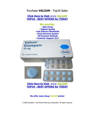 Purchase VALIUM - Top10 Sales
      Click Here to Visit >>> VALIUM
      TOP10 - BEST OFFERS for TODAY

                        We provide:
                          - Best Prices
                       - Highest Quality
                  - Fast Delivery Worldwide
                   - Great Discount System
                    - All Payment Methods
                  - Customer Support 24/7




      Click Here to Visit >>> VALIUM
      TOP10 - BEST OFFERS for TODAY


           We offer realy cheap VALIUM online!


© 2009 Canadian - Usa Online Pharmacy Corporation. All rights reserved.
 