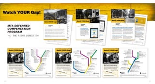 MTA DEFERRED
COMPENSATION
PROGRAM
>>> THE RIGHT DIRECTION
Let’s face it, life can be hectic. You’re busy doing important things at work, at home,
and with your family and friends. It can be easy to forget about watching out for your
safety or your plans for the future—like increasing your contributions to the MTA
Deferred Compensation Program.
Increasing contributions to the Program is important because contributing more helps
you “Watch YOUR Gap” between what you’re saving now and your potential for
reaching the secure financial future you want and deserve. And the sooner you start
increasing your contributions, the longer your money has to work for you.
Take small steps today
When you increase your contributions in small steps, you have the potential to make a considerable impact on
your retirement income—without a considerable impact on your paycheck. Increasing your contributions by just
1% a year can have noticeable results:	
Continue...
MTA DEFERRED
COMPENSATION
PROGRAM
>>> THE RIGHT DIRECTION
Watch YOUR Gap!
20 21
 