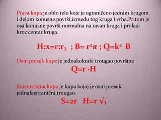 Prava kupa je oblo telo koje je ograničeno jednim krugom
i delom konusne površi,između tog kruga i vrha.Pritom je
osa konusne površi normalna na ravan kruga i prolazi
kroz centar kruga.

        H:x=r:r₁ ; B= r2π ; Q=k2 B
Osni presek kupe je jednakokraki trougao površine
                       Q=r ·H

Ravnostrana kupa je kupa kojoj je osni presek
jednakostranični trougao.
                   S=2r H=r √3
 