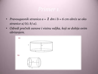 Primer 1.
                              1
• Pravougaonik stranica a = dm i b = 6 cm obrće se oko
  stranice a) b); b) a).
• Odredi prečnik osnove i visinu valjka, koji se dobija ovim
  obrtanjem.
 