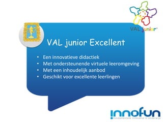 VAL junior Excellent
•   Een innovatieve didactiek
•   Met ondersteunende virtuele leeromgeving
•   Met een inhoudelijk aanbod
•   Geschikt voor excellente leerlingen
 