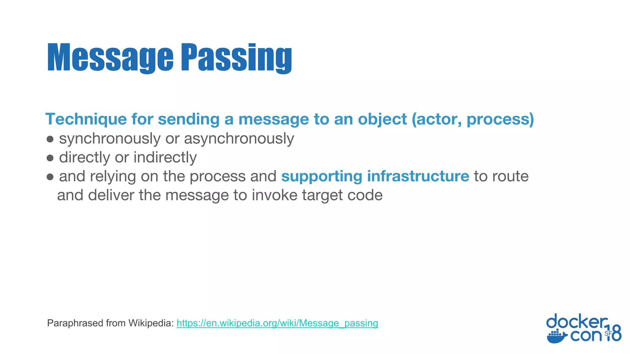 Technique for sending a message to an object (actor, process)
● synchronously or asynchronously
● directly or indirectly
● and relying on the process and supporting infrastructure to route
and deliver the message to invoke target code
Message Passing
Paraphrased from Wikipedia: https://en.wikipedia.org/wiki/Message_passing
 