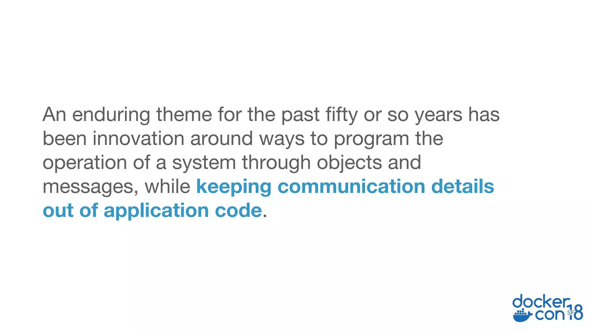 An enduring theme for the past fifty or so years has
been innovation around ways to program the
operation of a system through objects and
messages, while keeping communication details
out of application code.
 
