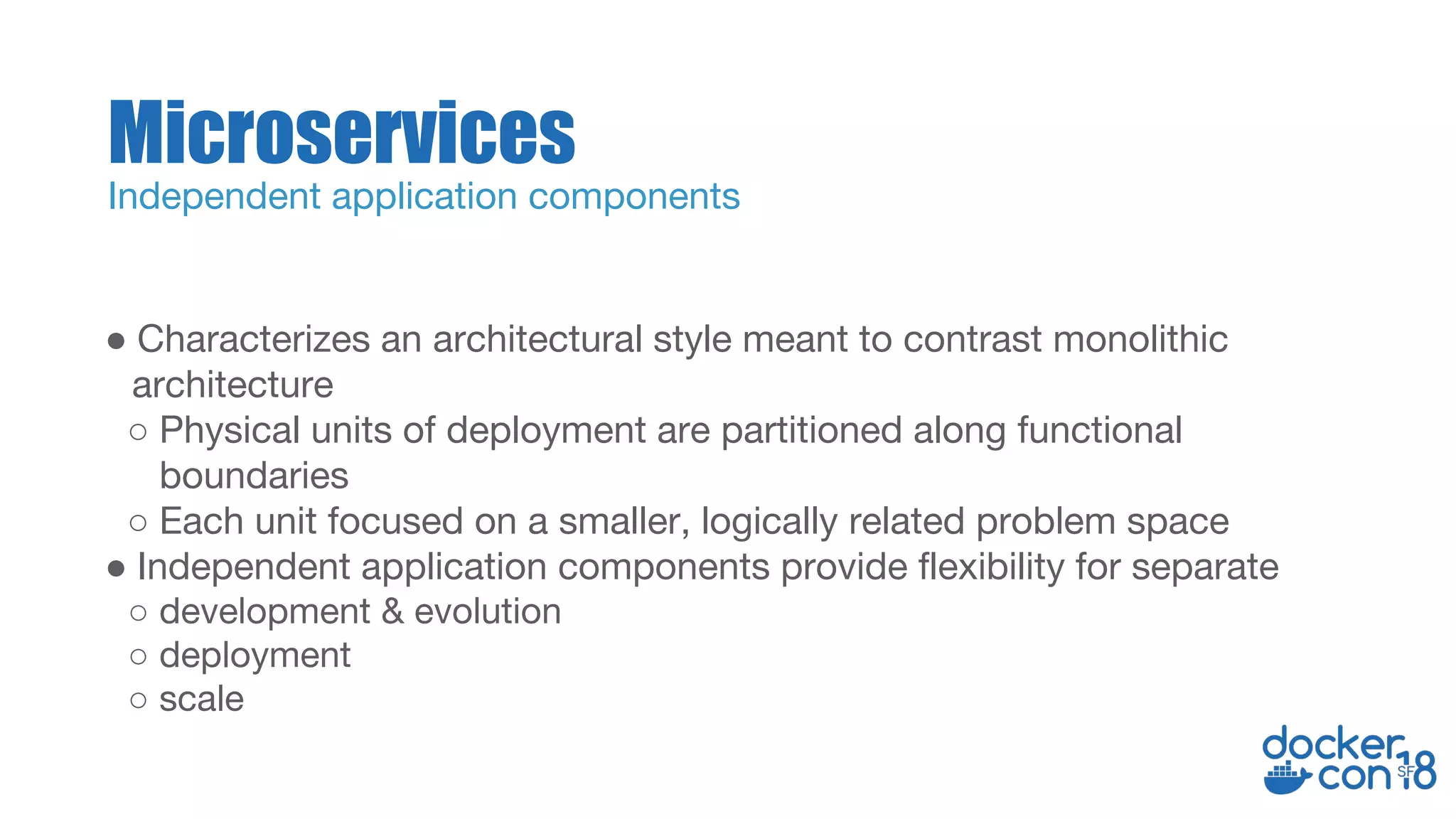 ● Characterizes an architectural style meant to contrast monolithic
architecture
○ Physical units of deployment are partitioned along functional
boundaries
○ Each unit focused on a smaller, logically related problem space
● Independent application components provide flexibility for separate
○ development & evolution
○ deployment
○ scale
Microservices
Independent application components
 