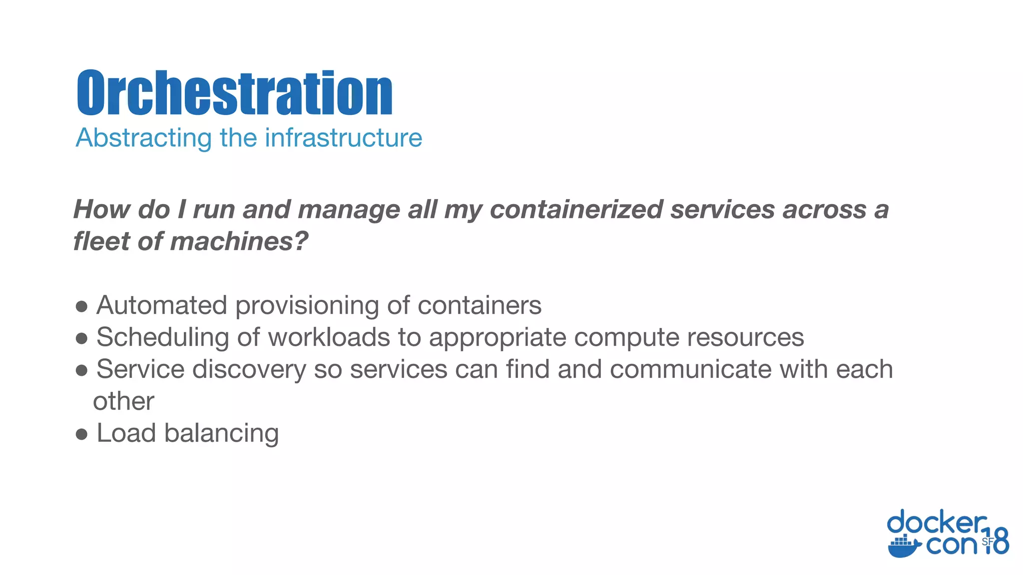 How do I run and manage all my containerized services across a
fleet of machines?
● Automated provisioning of containers
● Scheduling of workloads to appropriate compute resources
● Service discovery so services can find and communicate with each
other
● Load balancing
Orchestration
Abstracting the infrastructure
 