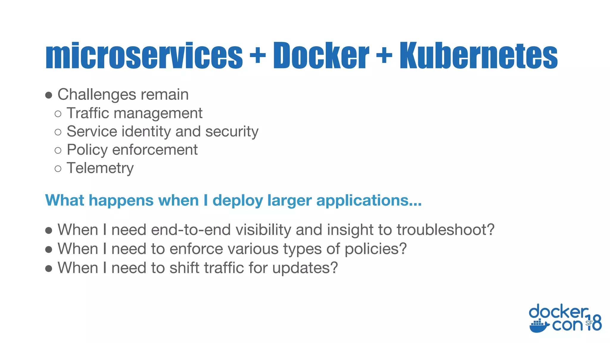 ● When I need end-to-end visibility and insight to troubleshoot?
● When I need to enforce various types of policies?
● When I need to shift traffic for updates?
microservices + Docker + Kubernetes
What happens when I deploy larger applications...
● Challenges remain
○ Traffic management
○ Service identity and security
○ Policy enforcement
○ Telemetry
 