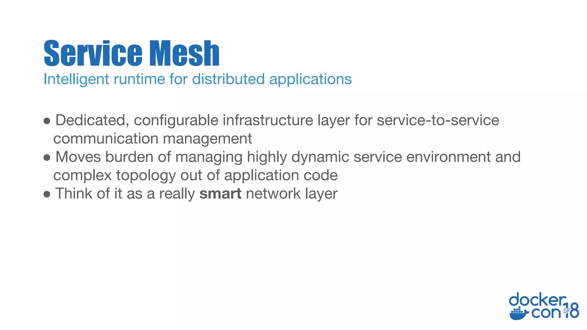 ● Dedicated, configurable infrastructure layer for service-to-service
communication management
● Moves burden of managing highly dynamic service environment and
complex topology out of application code
● Think of it as a really smart network layer
Service Mesh
Intelligent runtime for distributed applications
 