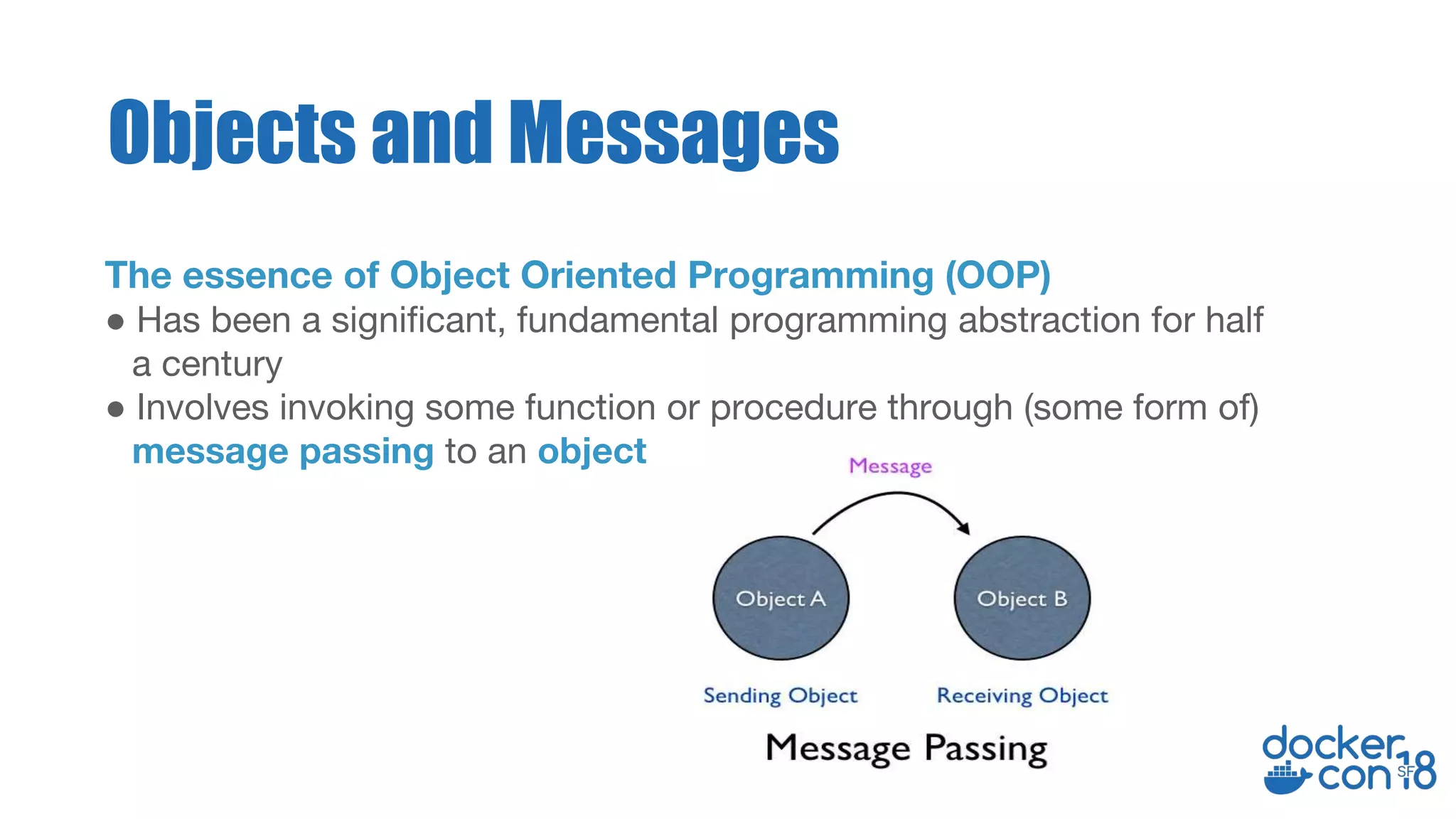 The essence of Object Oriented Programming (OOP)
● Has been a significant, fundamental programming abstraction for half
a century
● Involves invoking some function or procedure through (some form of)
message passing to an object
Objects and Messages
 