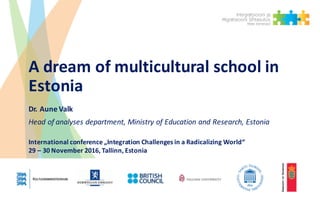A dream	of	multicultural	school	in	
Estonia
Dr.	Aune	Valk
Head	of	analyses department,	Ministry of	Education and	Research,	Estonia
International	conference „Integration Challenges in	a	Radicalizing World“
29	– 30	November	2016,	Tallinn,	Estonia
 
