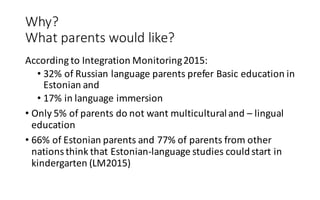 Why?	
What parents would like?
According to	Integration	Monitoring	2015:
• 32%	of	Russian	language	parents	prefer	Basic	education	in	
Estonian	and	
• 17% in	language	immersion	
• Only	5%	of	parents	do	not	want	multicultural	and	– lingual	
education
• 66%	of	Estonian	parents and	77%	of	parents from other
nations think that Estonian-language studies couldstart	in	
kindergarten (LM2015)
 
