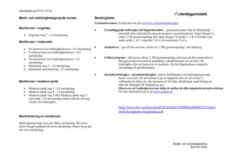 Individuellt val HT13 / VT14
Studie- och yrkesvägledarna
Sofi och Anita
Merit- och behörighetsgivande kurser
Meritkurser i engelska
 Engelska steg 7 - 1,0 meritpoäng
Meritkurser i matematik
 En kursnivå över behörighetskravet - 0,5 meritpoäng
 Två kursnivåer över behörighetskravet - 0,5
meritpoäng
 Tre kursnivåer över behörighetskravet - 0,5
meritpoäng
 Matematik steg 5 - 1,0 meritpoäng
 Matematik specialisering - 0,5 meritpoäng
Meritkurser i modernt språk
 Moderna språk steg 3 - 0,5 meritpoäng
 Moderna språk steg 4 - 1,0 meritpoäng
 Moderna språk steg 5 eller Moderna språk steg 2 i
nytt språk - 0,5 meritpoäng (endast aktuellt om steg
3 krävs för behörighet)
Meritvärdering av meritkurser
Behörighetsgivande kurs ger aldrig meritpoäng. Det krävs
minst betyget godkänd för att få meritpoäng. Högre betyg ger
inte mer meritpoäng.
Behörigheter
Gymnasieexamen, du kan läsa mer på www.hsv.se/nyatilltradesregler
 Grundläggande behörighet till högskolestudier – gymnasieexamen från ett fullständigt
nationellt eller individuellt anpassat program i gymnasieskolan. Lägst betyget E i
minst 2 250 gymnasiepoäng inkl. lägst betyget i Svenska 1, 2 & 3/svenska som
andra språk 1, & 3, engelska 5 & 6 och matematik 1b el c.
 Studiebevis – ges till den som har mindre än 2 500 gymnasiepoäng i sitt slutbetyg.
 Utökat program – alla kurser utöver 2 500 gymnasiepoäng redovisas på ditt examensbevis.
Betyget på kursen/kurserna medräknas i jämförelsetalet om de krävs för
behörighet eller om kursen är en meritkurs. Du får tillgodoräkna eventuella
meritpoäng till jämförelsetalet.
 Särskild behörighet / områdesbehörighet - Det är förhållandevis få behörighetsgivande
kurser som krävs för att komma in på en högskola eller ett universitet. I
valbroschyren hittar du vilka kurserna är till olika utbildningar samt bifogas en
länk där möjlighet till fördjupning ges.
Observera att behörigheten kan skilja åt mellan de olika högskolorna/universiteten.
För mer information gå in på www.studera.nu
http://www.hsv.se/download/18.dc453f21359f8b5be880001111/omra
desbehorigheter-hogskolan.pdf
 