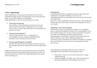 Individuellt val HT13 / VT14
Vad är vägledning?
Studievägledning är en professionell verksamhet med syfte att öka
människors förmåga att göra väl underbyggda val samt fatta medvetna
beslut när det gäller studieväg och yrkeskarriär.
Studievägledning är en process som kan beskrivas i tre steg:
 Vem är jag? Vad kan jag?
Större insikt om vilka värderingar och intressen du har samt
vilken kompetens du besitter i förhållande till val av studier,
yrken och typ av karriär. Ökad självinsikt och nya perspektiv på
dig själv helt enkelt.
 Vad finns det för alternativ?
Insikt om vilka alternativ i form av studievägar och
yrkesmöjligheter som kan erbjudas i förhållande till din
kompetens, dina värderingar och dina intressen.
 Hur ska jag gå tillväga för att nå målet?
Kunskap om vägen till målet. Att klargöra för dig hur du på det
sätt som gagnar dig bäst tar dig fram till önskvärd utbildning eller
yrke.
Vägledning syftar även till att motverka fördomar genom att förmedla
kunskaper, erfarenheter, fakta gällande könets betydelse för studie- och
yrkesval. Fördomar som hindrar den vägledningssökande från att göra
ett väl underbyggt val.
Samtalspartner
I vägledningssamtalet får du möjlighet att diskutera dina tankar och
funderingar när det gäller utbildning och yrkesval. I ett
vägledningssamtal får du inga direkta råd men det kan leda till att du får
nya infallsvinklar
genom att vi som samtalspartner utmanar dig. Du kan också få hjälp med
att sätta upp mål för dina studier och göra en handlingsplan för hur du
vill nå målet.
Vägledning – men också information
Information är central i all vägledning och utgör en av de viktigaste
delarna. Informationsmängden att hantera för en studievägledare vid en
gymnasieskola spänner över ett stort område. Information som ges kan
t ex handla om utbildningars innehåll, yrkesinformation,
antagningsregler, examensregler, studiemedel och mycket annat som
berör en student på väg in till en utbildning på högskolan.
”Information är bara värdefull för den sökande om han/hon kan införliva
den med sitt tänkande och använda den som meningsfull kunskap”
(Vance Peavy)
Studievägledaren skall fungera både som elevens ombud och
Arlandagymnasiets representant. Studievägledaren skall:
 Sätta eleven i centrum och stå fri från särintressen. (Sveriges
Vägledarförening)
 Iaktta tystnadsplikt i alla frågor som rör den enskilde elevens
personliga förhållanden. (Sekretesslagen 7 kap 9 § 4 st)
 