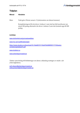 Individuellt val HT13 / VT14
Tidplan
Månad Händelse
Mars Valet görs i Dexter senast v X (information om datum kommer)
Kompletteringsval för de elever i årskurs 1 som inte har fått kurs/kurser om
minst 100 poäng alternativt de elever i årskurs 2 som inte kommit upp till 200
poäng.
Länktips
www.skolverket.se/gymnasiewebben
www.hsv.se/nyatilltradesregler
https://www.studera.nu/download/18.16ab8015115dc67bb98800011716/beslut-
omrbehorighetdec07.pdf
www.studera.nu
www.arlandagymnasiet.se
Åsikter samt förslag till förbättringar om denna valkatalog mottages av studie- och
yrkesvägledarna.
sofi.nilsson@arlandagymnasiet.se
anita.jansson@arlandagymnasiet.se
 
