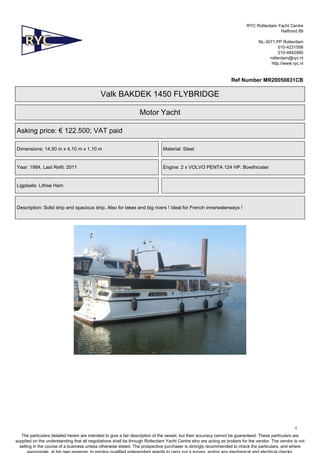 RYC Rotterdam Yacht Centre
Halfrond 89
NL-3071 PP Rotterdam
010-4231506
010-4842480
rotterdam@ryc.nl
http://www.ryc.nl

Ref Number MR20050831CB

Valk BAKDEK 1450 FLYBRIDGE
Motor Yacht
Asking price: € 122.500; VAT paid
Dimensions: 14,50 m x 4,10 m x 1,10 m

Material: Steel

Year: 1984, Last Refit: 2011

Engine: 2 x VOLVO PENTA 124 HP. Bowthruster

Ligplaats: Lithse Ham

Description: Solid ship and spacious ship. Also for lakes and big rivers ! Ideal for French innerwaterways !

1
The particulars detailed herein are intended to give a fair description of the vessel, but their accuracy cannot be guaranteed. These particulars are
supplied on the understanding that all negotiations shall be through Rotterdam Yacht Centre who are acting as brokers for the vendor. The vendor is not
selling in the course of a business unless otherwise stated. The prospective purchaser is strongly recommended to check the particulars, and where

 