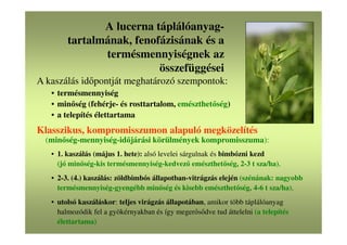 A lucerna táplálóanyag-
tartalmának, fenofázisának és a
termésmennyiségnek az
összefüggései
A kaszálás időpontját meghatározó szempontok:
• termésmennyiség
• minőség (fehérje- és rosttartalom, emészthetőség)
• a telepítés élettartama
Klasszikus, kompromisszumon alapuló megközelítés
(minőség-mennyiség-időjárási körülmények kompromisszuma):
• 1. kaszálás (május 1. hete): alsó levelei sárgulnak és bimbózni kezd
(jó minőség-kis termésmennyiség-kedvező emészthetőség, 2-3 t sza/ha),
• 2-3. (4.) kaszálás: zöldbimbós állapotban-vitrágzás elején (szénának: nagyobb
termésmennyiség-gyengébb minőség és kisebb emészthetőség, 4-6 t sza/ha),
• utolsó kaszáláskor: teljes virágzás állapotában, amikor több táplálóanyag
halmozódik fel a gyökérnyakban és így megerősődve tud áttelelni (a telepítés
élettartama)
 