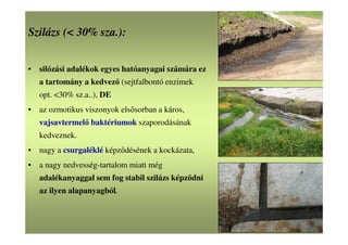 Szilázs (< 30% sza.):
• silózási adalékok egyes hatóanyagai számára ez
a tartomány a kedvező (sejtfalbontó enzimek
opt. <30% sz.a..), DE
• az ozmotikus viszonyok elsősorban a káros,
vajsavtermelő baktériumok szaporodásának
kedveznek.
• nagy a csurgaléklé képződésének a kockázata,
• a nagy nedvesség-tartalom miatt még
adalékanyaggal sem fog stabil szilázs képződni
az ilyen alapanyagból.
 