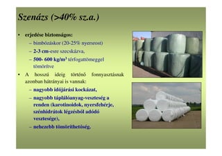 Szenázs (>40% sz.a.)
• erjedése biztonságos:
– bimbózáskor (20-25% nyersrost)
– 2-3 cm-esre szecskázva,
– 500- 600 kg/m3 térfogattömeggel
tömörítve
• A hosszú ideig történő fonnyasztásnak
azonban hátrányai is vannak:
– nagyobb időjárási kockázat,
– nagyobb táplálóanyag-veszteség a
renden (karotinoidok, nyersfehérje,
szénhidrátok légzésből adódó
vesztesége),
– nehezebb tömöríthetőség.
 