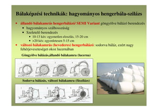 Bálaképzési technikák: hagyományos hengerbála-szilázs
• állandó bálakamrás hengerbálázó/ SEMI Variant göngyölve bálázó berendezés
• hagyományos szálhosszúság
• Szeletelő berendezés
• 10-13 kés: egyenetlen eloszlás, 15-20 cm
• >20 kés: egyenletesen 5-15 cm
• változó bálakamrás (hevederes) hengerbálázó: sodorva báláz, ezért nagy
fehérjeveszteséget okoz lucernában
Göngyölve bálázás,állandó bálakamra (lucerna)
Sodorva bálázás, változó bálakamra (fűszilázs)
 