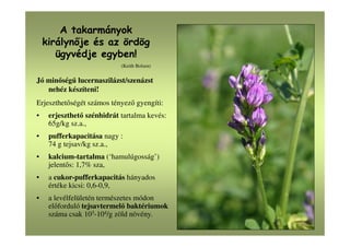 A takarmányok
királyn je és az ördög
ügyvédje egyben!
(Keith Bolsen)
Jó minőségű lucernaszilázst/szenázst
nehéz készíteni!
Erjeszthetőségét számos tényező gyengíti:
• erjeszthető szénhidrát tartalma kevés:
65g/kg sz.a.,
• pufferkapacitása nagy :
74 g tejsav/kg sz.a.,
• kalcium-tartalma (‘hamulúgosság’)
jelentős: 1,7% sza,
• a cukor-pufferkapacitás hányados
értéke kicsi: 0,6-0,9,
• a levélfelületén természetes módon
előforduló tejsavtermelő baktériumok
száma csak 103-104/g zöld növény.
 