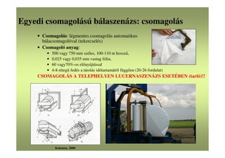 Egyedi csomagolású bálaszenázs: csomagolás
• Csomagolás: légmentes csomagolás automatikus
bálacsomagolóval (tekercselés)
• Csomagoló anyag:
• 500 vagy 750 mm széles, 100-110 m hosszú,
• 0,025 vagy 0,035 mm vastag fólia,
• 60 vagy70%-os előnyújtással
• 4-8 rétegű fedés a tárolás időtartamától függően (20-26 fordulat)
CSOMAGOLÁS A TELEPHELYEN LUCERNASZENÁZS ESETÉBEN (tarló)!!
Kelemen, 2000
 
