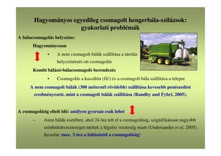 Hagyományos egyedileg csomagolt hengerbála-szilázsok:
gyakorlati problémák
A bálacsomagolás helyszíne:
Hagyományosan
• A nem csomagolt bálák szállítása a tárolás
helyszínéreés ott csomagolás
Kombi bálázó-bálacsomagoló berendezés
• Csomagolás a kaszálón (fű!) és a csomagolt bála szállítása a telepre
A nem csomagolt bálák (300 méternél rövidebb) szállítása kevesebb penészedést
eredményezett, mint a csomagolt bálák szállítása (Randby and Fyhri, 2005).
A csomagolásig eltelt idő: amilyen gyorsan csak lehet
– Azon bálák esetében, ahol 24 óra telt el a csomagolásig, szignifikánsan nagyobb
szénhidrátveszteséget mértek a légzési veszteség miatt (Undersander et al, 2005).
Javaslat: max. 3 óra a bálázástól a csomagolásig!
 