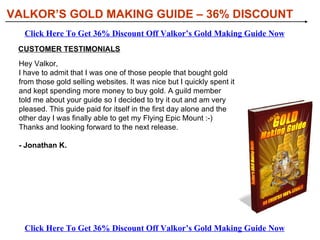 [object Object],[object Object],[object Object],[object Object],WHAT YOU’LL DISCOVER IN VALKOR’S GOLD MAKING GUIDE: VALKOR’S GOLD MAKING GUIDE – 36% DISCOUNT Click Here To Get 36% Discount Off Valkor’s Gold Making Guide Now Click Here To Get 36% Discount Off Valkor’s Gold Making Guide Now 
