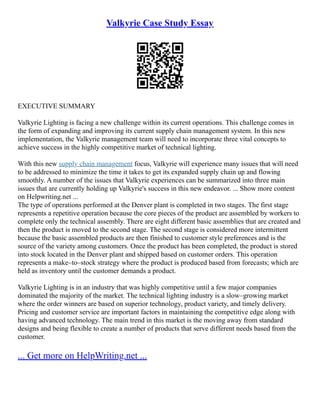 Valkyrie Case Study Essay
EXECUTIVE SUMMARY
Valkyrie Lighting is facing a new challenge within its current operations. This challenge comes in
the form of expanding and improving its current supply chain management system. In this new
implementation, the Valkyrie management team will need to incorporate three vital concepts to
achieve success in the highly competitive market of technical lighting.
With this new supply chain management focus, Valkyrie will experience many issues that will need
to be addressed to minimize the time it takes to get its expanded supply chain up and flowing
smoothly. A number of the issues that Valkyrie experiences can be summarized into three main
issues that are currently holding up Valkyrie's success in this new endeavor. ... Show more content
on Helpwriting.net ...
The type of operations performed at the Denver plant is completed in two stages. The first stage
represents a repetitive operation because the core pieces of the product are assembled by workers to
complete only the technical assembly. There are eight different basic assemblies that are created and
then the product is moved to the second stage. The second stage is considered more intermittent
because the basic assembled products are then finished to customer style preferences and is the
source of the variety among customers. Once the product has been completed, the product is stored
into stock located in the Denver plant and shipped based on customer orders. This operation
represents a make–to–stock strategy where the product is produced based from forecasts; which are
held as inventory until the customer demands a product.
Valkyrie Lighting is in an industry that was highly competitive until a few major companies
dominated the majority of the market. The technical lighting industry is a slow–growing market
where the order winners are based on superior technology, product variety, and timely delivery.
Pricing and customer service are important factors in maintaining the competitive edge along with
having advanced technology. The main trend in this market is the moving away from standard
designs and being flexible to create a number of products that serve different needs based from the
customer.
... Get more on HelpWriting.net ...
 