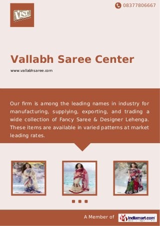 08377806667
A Member of
Vallabh Saree Center
www.vallabhsaree.com
Our ﬁrm is among the leading names in industry for
manufacturing, supplying, exporting, and trading a
wide collection of Fancy Saree & Designer Lehenga.
These items are available in varied patterns at market
leading rates.
 
