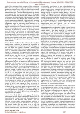 International Journal of Trend in Research and Development, Volume 5(2), ISSN: 2394-9333
www.ijtrd.com
IJTRD | Mar - Apr 2018
Available Online@www.ijtrd.com 357
results. These tools are related to numerical data processing.
All of these tools together can provide great process tracking
and analysis that can be very helpful for quality improvements.
These tools make quality improvements easier to see,
implement and track. The work shows continuous use of these
tools upgrades the personal characteristics of the people
involved. It enhances their ability to think generate ideas, solve
problems and do proper planning. The development of people
involved. It enhances their ability to think generate ideas, solve
problem and do proper planning. The development of people
improves the internal environment of the organization, which
plays a major role in the total quality culture. Statistical QC is
chiefly concerned in making sure that several procedures and
working arrangements are in place to provide for effective and
efficient statistical processes, to minimize the risk of errors or
weaknesses in procedures or systems or in source material
seven QC tools are most helpful in troubleshooting issues
related to quality. All processes are affected by multiple
factors and therefore statistical QC tools can be applied to any
process. The continuous use of these tools upgrades the
personal characteristics of the people involved. it enhances
their ability to think generate ideas, solve problems and do
proper planning.
Sanjeev Kadian [4] Present the influence of using Lean
Manufacturing Technology to increase the production in
scientific equipment’s manufacturing industry in this paper. In
this case study the scientific equipment’s manufacturing
company employs part of the “seven basic quality control (QC)
tools” to significantly improved the process rejection and
rework. By implementing these quality tools as the problem
solving techniques the rejection rate was reduced from 7.3% to
4% and Rework rate from 20% to 11.33%.the competitive
business in the scientific market has enhanced the company in
this study to provide lower cost quality product. Quality
improvement program had been designed and been
implemented to increase the potential of profit. By improving
the quality, it is also mean to improve the productivity and
lower the rejection rate. The key of quality improvement of
this company is not only focusing an external customer but its
internal customer. The purpose of this study is to improve the
quality of circular 15x lenses used in scientific equipment’s.
the objective of this study is to reduce the rework rate from
20% to 11.33% and rejection rate from 7.3% to 4%. An
improvement action plan had been set up, then the data had
been collected for the 4 weeks from 10 lots and re-examine the
rework and rejection results. The rework has reduced to
11.33% from 20% and rejection has reduced 4% from 7.3%.
from the analysis he find that after removing the various root
cause of rejection and rework, the rejection of lenses is
reduced by 45.20% and rework of lenses is reduced by
43.35%. this also have a positive effect on the productivity of
the lenses as the start of this project the productivity of lens
was noted as:(278/300)x100=92.6%.As after the implement-
ation, the productivity was noted as : (288/300)x100=96%. It
was noted that even a simple QC tools can make significant
improvement to the company.
Mayank Dev Singh [5] in their paper, “Productivity
improvement by using quality control tools- A Case study of
chartered Rubber Product”, have study about the productivity
improvement of the chartered rubber product. They are
following various orthodox customs, improper utilization of
space & inaccurate arrangement of machineries with respect to
one another. Hence they are taking a lot of time for
undertaking various tasks and also more human effort is
required. Thus the help of SLP techniques & with the help of
various quality control tools, the non- value added activities
are eliminated. Thus the productivity has been increased with
reduced human efforts & employees work satisfaction. Here on
the basis of SLP he have studied & analyses the layout &
working process of chartered rubber products. We have
identified the degree of necessity of placing the equipment
close to each with the help of SLP. We tried to eliminate the
wasteful elements from the plant & on the basis of SLP. We
have designed a new plant layout. The new layout on the basis
of SLP reduces about 185.3ft of the distance travelled during
the entire manufacturing process. Hence the entire
manufacturing time gets reduced. Thus the over-all
productivity of the chartered rubber gets increased.
Shantanu kulkarni [6] in their paper, “Quality circle to improve
productivity: A case study in a medium scale alumi-num
coating industry”, have study about the QC concept in a
coating unit which illustrates how the QCs help in improving
the productivity. The factors which are important for the
success of the quality circles were also explained here and the
study can serve as s guide which would be useful for the small
and medium scale industries who are interested in introducing
the quality circles. Here the main objective was to improve the
productivity of the chromating process which is one of the
important processes in the plant. For that they were form one
quality circle of 8 members working in the chromating section
of the plant with 1 manager as a facilitator. After the formation
of the quality circle they are able to identify the problem and
after the brainstorming meeting with the team members and
discussion with the plant head about the various ways to
improve the productivity of the process some areas of
improvement were identified. To select the problem to be
solved 3P analysis was performed. By adopting the “3P
SYSTEM” proprietary priority preferential method, they were
able to classified all category of problems based in their
approach to maintenance and nature of work. Here in first P
they identified five sensible aspects of their work area as the
proprieties of their company. Then in P2 they have been
further prioritized by weight age system and it was observed
that highest cost was being incurred in pre-treatment which
was 67% compared to others. 3P- preference shows
consumption cost of various components of pre-treatment unit.
From the data collection they were able to identified that the
gas consumption maximum in all sensible groups. Now they
were move towards the next step which is to reduce the gas
consumption for that they are making action plan. A solution
of putting a solar heater was proposed and implemented
through the quality circle. The various steps for the
implementation of the quality circle were followed around
38% of saving and hence increase in the productivity was
achieved by the implemented modification.
Sulaman Muhammad[7] in their paper, “Quality Improvement
of Fan Manufacturing Industry by using basic seven tools of
Quality: A Case Study” investigate about total five type of
defect occurring in fan manufacturing process of “Fecto Fan
Company”. Who are specialized in manufacturing all type of
ceiling Fans. There were two sections in plant, manufacturing
and assembling. After identifying the problems now the goal
was to eliminate all these problems and to ensure flawless
manufacturing process. For this purpose basic seven tools of
quality were implemented. Tools were implemented through
DMAIC methodology. Every tool was used in different step of
DMAIC methodology for better results. This better result was
get because of managerial staff of the company who removes
these defects from the manufacturing process. After the
removal of defects from manufacturing process control chart
 