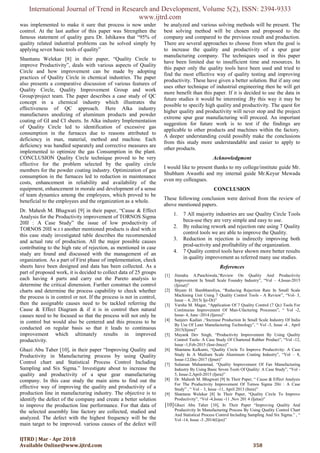 International Journal of Trend in Research and Development, Volume 5(2), ISSN: 2394-9333
www.ijtrd.com
IJTRD | Mar - Apr 2018
Available Online@www.ijtrd.com 358
was implemented to make it sure that process is now under
control. At the last author of this paper was Strengthen the
famous statement of quality guru Dr. Ishikawa that “95% of
quality related industrial problems can be solved simply by
applying seven basic tools of quality”
Shantanu Welekar [8] in their paper, “Quality Circle to
improve Productivity”, deals with various aspects of Quality
Circle and how improvement can be made by adopting
practices of Quality Circle in chemical industries. The paper
also presents a comparative discussion of various features of
Quality Circle, Quality Improvement Group and work
Group/project team. The paper describes a case study of QC
concept in a chemical industry which illustrates the
effectiveness of QC approach. Here Alka industry
manufactures anodizing of aluminum products and powder
coating of GI and CI sheets. In Alka industry Implementation
of Quality Circle led to identification of excessive gas
consumption in the furnaces due to reasons attributed to
deficiency in man, material, method and machine. Each
deficiency was handled separately and corrective measures are
implemented to optimize the gas Consumption in the plant.
CONCLUSION Quality Circle technique proved to be very
effective for the problem selected by the quality circle
members for the powder coating industry. Optimization of gas
consumption in the furnaces led to reduction in maintenance
costs, enhancement in reliability and availability of the
equipment, enhancement in morale and development of a sense
of team dynamics among the employees, which proved to be
beneficial to the employees and the organization as a whole.
Dr. Mahesh M. Bhagwati [9] in their paper, “Cause & Effect
Analysis for the Productivity improvement of TORNOS Sigma
20II : A Case Study” the issue of low productivity of
TORNOS 20II w.r.t another mentioned products is deal with.in
this case study investigated table describes the recommended
and actual rate of production. All the major possible causes
contributing to the high rate of rejection, as mentioned in case
study are found and discussed with the management of an
organization. As a part of First phase of implementation, check
sheets have been designed and data has been collected. As a
part of proposed work, it is decided to collect data of 25 groups
each having 4 parts and carry out the Pareto analysis to
determine the critical dimension. Further construct the control
charts and determine the process capability to check whether
the process is in control or not. If the process is not in control,
then the assignable causes need to be tackled referring the
Cause & Effect Diagram & if it is in control then natural
causes need to be focused so that the process will not only be
in control but would also be centered and this process to be
conducted on regular basis so that it leads to continuous
improvement which ultimately results in improved
productivity.
Ghazi Abu Taher [10], in their paper “Improving Quality and
Productivity in Manufacturing process by using Quality
Control chart and Statistical Process Control Including
Sampling and Six Sigma.” Investigate about to increase the
quality and productivity of a spur gear manufacturing
company. In this case study the main aims to find out the
effective way of improving the quality and productivity of a
production line in manufacturing industry. The objective is to
identify the defect of the company and create a better solution
to improve the production line performance. For that data of
the selected assembly line factory are collected, studied and
analyzed. The defect with the highest frequency will be the
main target to be improved. various causes of the defect will
be analyzed and various solving methods will be present. The
best solving method will be chosen and proposed to the
company and compared to the previous result and production.
There are several approaches to choose from when the goal is
to increase the quality and productivity of a spur gear
manufacturing company. The techniques used in this paper
have been limited due to insufficient time and resources. In
this paper only the quality tools have been used and tried to
find the most effective way of quality testing and improving
productivity. These have given a better solution. But if any one
uses other technique of industrial engineering then he will get
more benefit than this paper. If it is decided to use the data in
future studies it would be interesting .By this way it may be
possible to specify high quality and productivity. The quest for
higher quality and productivity will never stop and the project
extreme spur gear manufacturing will proceed. An important
suggestion for future work is to test if the findings are
applicable to other products and machines within the factory.
A deeper understanding could possibly make the conclusions
from this study more understandable and easier to apply to
other products.
Acknowledgment
I would like to present thanks to my college/institute guide Mr.
Shubham Awasthi and my internal guide Mr.Keyur Mewada
even my colleagues.
CONCLUSION
These following conclusion were derived from the review of
above mentioned papers.
1. 7 All majority industries are use Quality Circle Tools
beca-use they are very simple and easy to use.
2. By reducing rework and rejection rate using 7 Quality
control tools we are able to improve the Quality.
3. Reduction in rejection is indirectly improving both
prod-uctivity and profitability of the organization.
4. 7 Quality control tools have shown more better results
in quality improvement as referred many use studies.
References
[1] Jitendra A.Panchiwala,“Review On Quality And Productivity
Improvement In Small Scale Foundry Industry”, “Vol – 4,Issue-2015
(Ijirset)”
[2] Shyam H. Bambharoliya, “Reducing Rejection Rate In Small Scale
Machining Unit Using 7 Quality Control Tools - A Review”, “Vol- 3,
Issue – 4, 2015( Ije-Dr)”
[3] Varsha M. Magar, “Application Of 7 Quality Control (7 Qc) Tools For
Continuous Improvement Of Man-Ufacturing Processes”, “ Vol -2,
Issue- 4, June -2014 (Ijeres)”
[4] Sanjeev Kadian ,“Increase Production In Small Scale Industry Of India
By Use Of Lean Manufacturing Technology”, “ Vol -3, Issue -4 , April
2015(Iijme)”
[5] Mayank Dev Singh, “Productivity Improvement By Using Quality
Control Tools- A Case Study Of Chartered Rubber Product”, “Vol -12,
Issue -1,Feb-2015 (Iosr-Jmce)”
[6] Shantanu Kulkarni, “Quality Circle To Improve Productivity: A Case
Study In A Medium Scale Aluminum Coating Industry”, “Vol – 8,
Issue-12,Dec-2017 (Ijmet)”
[7] Sulaman Muhammad, “Quality Improvement Of Fan Manufacturing
Industry By Using Basic Seven Tools Of Quality: A Case Study”, “Vol -
5, Issue-2,April-2015 (Ijera)”
[8] Dr. Mahesh M. Bhagwati [9] In Their Paper, “ Cause & Effect Analysis
For The Productivity Improvement Of Tornos Sigma 20ii : A Case
Study” , “ Vol – 3, Issue -11, April 2013 (Itera)”
[9] Shantanu Welekar [8] In Their Paper, “Quality Circle To Improve
Productivity”, “Vol -4,Issue -11 ,Nov 201 4 (Ijetae)”
[10]Ghazi Abu Taher [10], In Their Paper “Improving Quality And
Productivity In Manufacturing Process By Using Quality Control Chart
And Statistical Process Control Including Sampling And Six Sigma.” , “
Vol -14, Issue -3 ,2014(Gjre)”
 