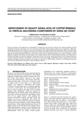 VSRD International Journal of Mechanical, Civil, Automobile and Production Engineering, Vol. VIII Issue IV April 2018 / 95
e-ISSN: 2249-8303, p-ISSN: 2319-2208 © VSRD International Journals: www.vsrdjournals.com
RESEARCH PAPER
IMPROVEMENT OF QUALITY SIGMA LEVEL OF COPPER TERMINAL
AT VERTICAL MACHINING COMPONENTS BY USING QC STORY
1Vallabh Shah* and 2Shubham Awasthi
1Research Scholar, 2Assistant Professor, 1,2Department of Mechanical Engineering,
Parul Institute of Technology, Vadodara, Gujarat, India
*Corresponding Author EmailID:vallabhshah2013@gmail.com
ABSTRACT
the point of interest of the approach is on development of sigma level with the aid of using QC story which incorporates the best
manipulate and quality improvement. All sorts of first-rate control efforts directly enhance sigma level of components. Additionally,
through decreasing the level of Defectives consistent with defectives per million (DPM) which immediately affect to the sigma stage.
Here, within the paper certain technique will be discussed to address the problems and dreams which can be an improvement in sigma
stage for the shop and decreased DPM level will be done. In the course of machining operation, nos. of types of defects would be
happened. Categories those defects and after analyze a few standards could be made so that possibility for going on the defects may be
decreased and Sigma level might be improved. The getting to know of the quality controls procedure has to be surpassed directly to
everyone within the company. Total Quality Control can be achieved by proper methodology and the initially start up for fully
implementing TQM may take few months for any company to claim to be a TQM company. Thereafter, the standardized procedures
may have to be followed by all concerned to retain the progress achieved.
Keywords: DPM (Defectives per Million), Pareto Chart, Cause & Effect diagram, Hypothesis Analysis, Check Sheet, PFMEA
(Preventive Failure Modes Effectiveness and Analysis).
1. INTRODUCTION
QC story is sincerely trouble solving system through the
collection and evaluation of information to offer suitable
judgment in keeping with scientific evidences. QC story
isn't always most effective relevant to best issues,
however also productiveness, value, logistic, electricity,
safety and many others. A QC story is a file this is used
to explain work at some stage in an improvement
attempt. This method of commentary and records
collection and with analysis gives a systematic approach
to resolve a trouble quite, fast and appropriately. QC
story is used to improve the sigma level of copper
terminal which additionally include the reduction of
DPM (defectives per million) stage. If only dimensional
type defects will be decreased then immediately sigma
level can be stepped forward. After applying this
concept, dimensional variation and high rework and
rejection can also be reduced.QC Story allows the
problem solvers to find mistakes by themselves, Problem
solving can never be complete, to achieve break through
improvements, without going through proper process of
Quality control. Every individual in the company where
TQM implementation is going on must understand and
respect this process and no deviations are allowed in the
documentation. Once the quality control process
formulated by the organization appointed experts is
followed then, the savings achieved in improvements
must be documented as per the standardized procedures.
The QC Story procedures work as follows:
Step 1: Select the theme
Step 2: Justify the choice
Step 3: Understanding the current situation
Step 4: Select the target
Step 5: Analysis – Cause & Effect diagram, Why-Why
analysis
Step 6: Implement the corrective measures
Step 7: Confirm the results and effects
Step 8: Standardize
Step 9: Summarize and future action plan
Sigma is a statistical term that measures how much a
process varies from perfection, based on the number of
defects per million units. Six Sigma = 3.4 per million
units. When learning about Sigma Level, it may help to
consider these charts, which detail how sigma level
relates to defects per million(DPM). DPM is converted
to sigma level. We used a normal probability table to
look up the DPM value to determine the equivalent
standard deviations away from a normal distribution
 